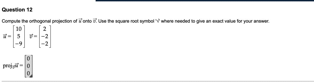 Question 12
Compute the orthogonal projection of u'onto v. Use the square root symbol 'v' where needed to give an exact value for your answer.
10
2
ư = 5
7 =-2
projzt = |0
