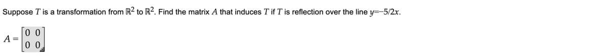 Suppose T is a transformation from R2 to R2. Find the matrix A that induces T if T is reflection over the line y=-5/2x.
0 0
A =
0 0
