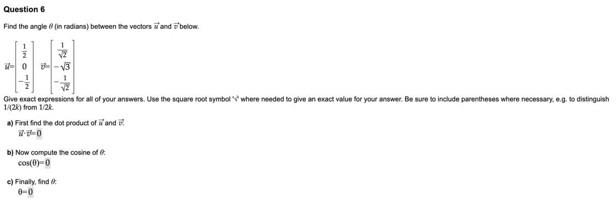 Question 6
Find the angle 0 (in radians) between the vectors u and dbelow.
1
1
u= 0
1
Give exact expressions for all of your answers. Use the square root symbol 'V' where needed to give an exact value for your answer. Be sure to include parentheses where necessary, e.g. to distinguish
1/(2k) from 1/2k.
a) First find the dot product of u'and v?
b) Now compute the cosine of 0:
cos(0)=0
c) Finally, find 0:
e=0
