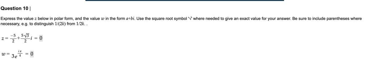 Question 10 |
Express the value z below in polar form, and the value w in the form a+bi. Use the square root symbol 'V' where needed to give an exact value for your answer. Be sure to include parentheses where
necessary, e.g. to distinguish 1/(2k) from 1/2k. .
5 3
-i = 0
z=
w =
in
= 0
Зе 4
