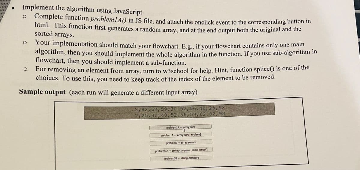 Implement the algorithm using JavaScript
Complete function problem1A() in JS file, and attach the onclick event to the corresponding button m
html. This function first generates a random array, and at the end output both the original and tune
sorted arrays.
Your implementation should match your flowchart. E.g., if your flowchart contains only one main
algorithm, then
flowchart, then you should implement a sub-function.
you should implement the whole algorithm in the function. If you use sub-algorithm in
For removing an element from array, turn to w3school for help. Hint, function splice() is one of the
choices. To use this, you need to keep track of the index of the element to be removed.
Sample output (each run will generate a different input array)
2,82,62,59, 30,52,56,40,25,93
2,25,30,40,52,56,59,62,82,93
problem1A-prray sort
problem18 -- array sort [in-place]
problem8-- array search
problem3A- string compare [same length]
problem38 string compare
