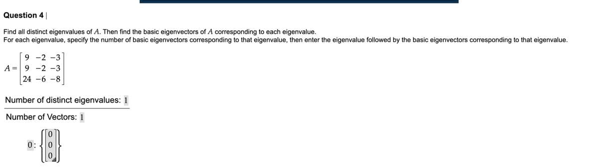 Question 4|
Find all distinct eigenvalues of A. Then find the basic eigenvectors of A corresponding to each eigenvalue.
For each eigenvalue, specify the number of basic eigenvectors corresponding to that eigenvalue, then enter the eigenvalue followed by the basic eigenvectors corresponding to that eigenvalue.
9 -2 -3
A = 9 -2 -3
24 -6 -8
Number of distinct eigenvalues: 1
Number of Vectors: 1
0:
