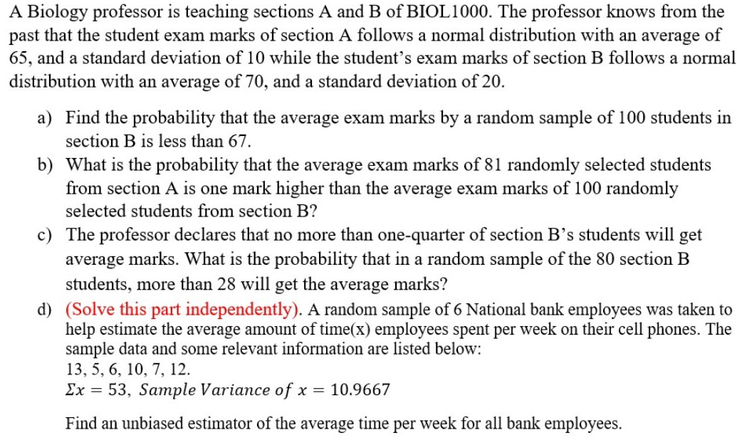 A Biology professor is teaching sections A and B of BIOL1000. The professor knows from the
past that the student exam marks of section A follows a normal distribution with an average of
65, and a standard deviation of 10 while the student's exam marks of section B follows a normal
distribution with an average of 70, and a standard deviation of 20.
a) Find the probability that the average exam marks by a random sample of 100 students in
section B is less than 67.
b) What is the probability that the average exam marks of 81 randomly selected students
from section A is one mark higher than the average exam marks of 100 randomly
selected students from section B?
c) The professor declares that no more than one-quarter of section B’s students will get
average marks. What is the probability that in a random sample of the 80 section B
students, more than 28 will get the average marks?
d) (Solve this part independently). A random sample of 6 National bank employees was taken to
help estimate the average amount of time(x) employees spent per week on their cell phones. The
sample data and some relevant information are listed below:
13, 5, 6, 10, 7, 12.
Ex = 53, Sample Variance of x = 10.9667
Find an unbiased estimator of the average time per week for all bank employees.
