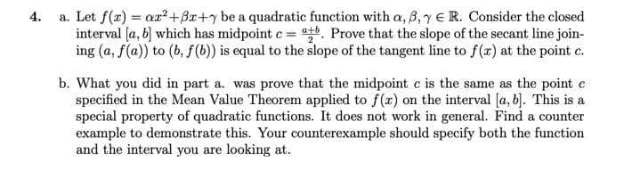 4.
a. Let f(x) = ax²+3x+y be a quadratic function with a, 3,7 € R. Consider the closed
interval [a, b] which has midpoint c = a+b. Prove that the slope of the secant line join-
ing (a, f(a)) to (b, f(b)) is equal to the slope of the tangent line to f(x) at the point c.
b. What you did in part a. was prove that the midpoint c is the same as the point c
specified in the Mean Value Theorem applied to f(x) on the interval [a, b]. This is a
special property of quadratic functions. It does not work in general. Find a counter
example to demonstrate this. Your counterexample should specify both the function
and the interval you are looking at.