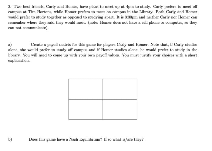 3. Two best friends, Carly and Homer, have plans to meet up at 4pm to study. Carly prefers to meet off
campus at Tim Hortons, while Homer prefers to meet on campus in the Library. Both Carly and Homer
would prefer to study together as opposed to studying apart. It is 3:30pm and neither Carly nor Homer can
remember where they said they would meet. (note: Homer does not have a cell phone or computer, so they
can not communicate).
a)
Create a payoff matrix for this game for players Carly and Homer. Note that, if Carly studies
alone, she would prefer to study off campus and if Homer studies alone, he would prefer to study in the
library. You will need to come up with your own payoff values. You must justify your choices with a short
explanation.
b)
Does this game have a Nash Equilibrium? If so what is/are they?