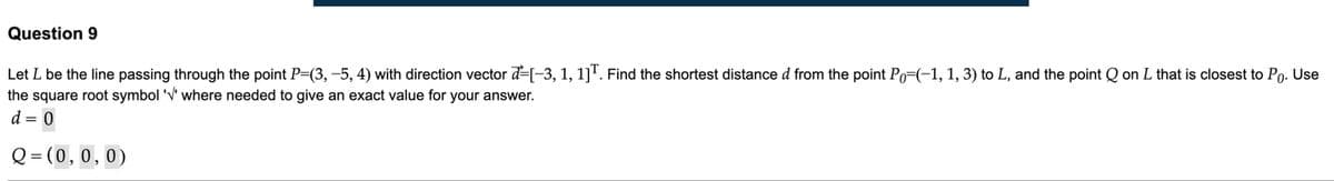 Question 9
Let L be the line passing through the point P=(3, -5, 4) with direction vector d=[-3, 1, 1]'. Find the shortest distance d from the point Po=(-1, 1, 3) to L, and the point Q on L that is closest to Po. Use
the square root symbol 'V' where needed to give an exact value for your answer.
d = 0
Q = (0,0,0)
