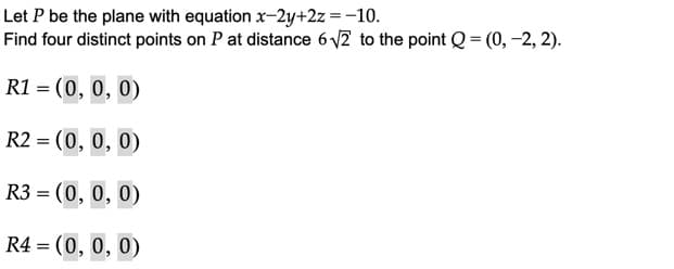 Let P be the plane with equation x-2y+2z =-10.
Find four distinct points on P at distance 6 V2 to the point Q = (0, -2, 2).
R1 = (0, 0, 0)
R2 = (0, 0, 0)
R3 = (0, 0, 0)
R4 = (0, 0, 0)
