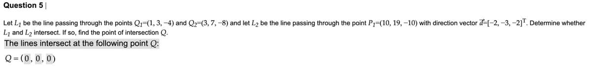 Question 5
Let L7 be the line passing through the points Q=(1, 3, -4) and Q2=(3, 7, -8) and let L2 be the line passing through the point P1=(10, 19, -10) with direction vector d=[-2, -3, -2]". Determine whether
L7 and L2 intersect. If so, find the point of intersection Q.
The lines intersect at the following point Q:
Q = (0,0,0)
