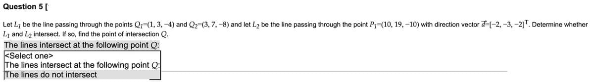 Question 5 [
Let L7 be the line passing through the points Q1=(1, 3, -4) and Q2=(3, 7, -8) and let L2 be the line passing through the point P1=(10, 19, –10) with direction vector ď=[-2, –3, -2]'. Determine whether
L7 and L2 intersect. If so, find the point of intersection Q.
The lines intersect at the following point Q:
<Select one>
The lines intersect at the following point Q:
The lines do not intersect
