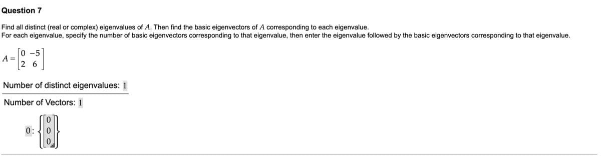 Question 7
Find all distinct (real or complex) eigenvalues of A. Then find the basic eigenvectors of A corresponding to each eigenvalue.
For each eigenvalue, specify the number of basic eigenvectors corresponding to that eigenvalue, then enter the eigenvalue followed by the basic eigenvectors corresponding to that eigenvalue.
0 -5
A =
2 6
Number of distinct eigenvalues: 1
Number of Vectors: 1
0:
