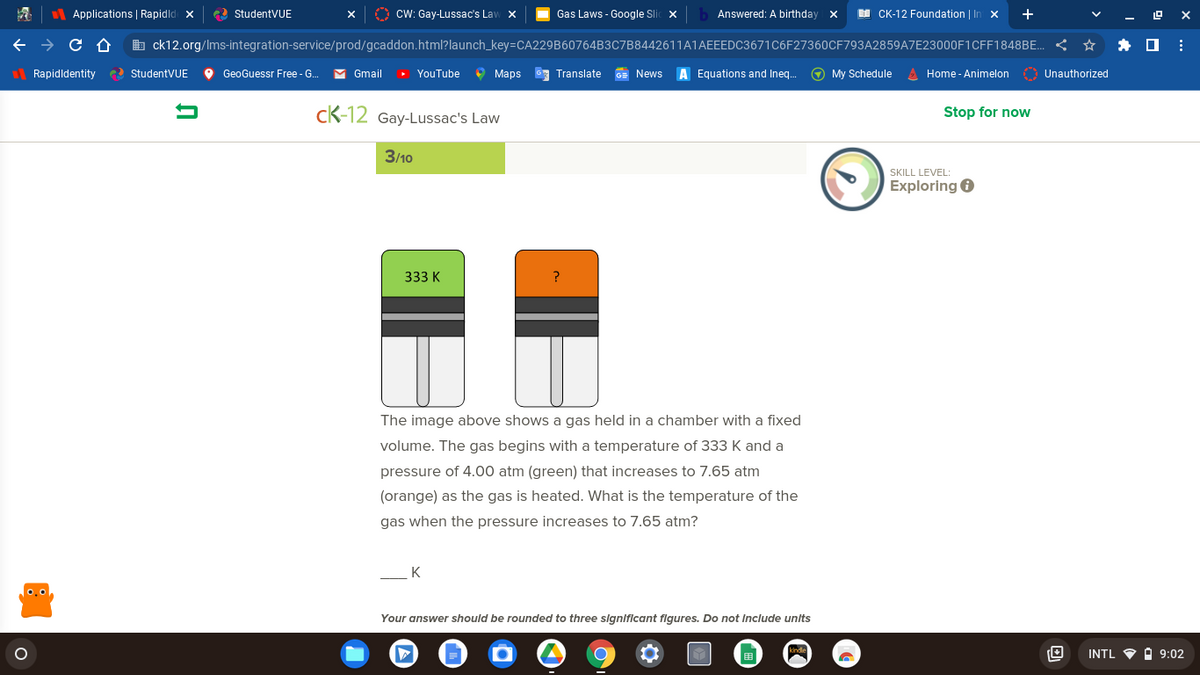 Applications | Rapidld x
e2 StudentVUE
O CW: Gay-Lussac's Law x
Gas Laws - Google Sli
Answered: A birthday
EI CK-12 Foundation | Ir
b ck12.org/Ims-integration-service/prod/gcaddon.html?launch_key=CA229B60764B3C7B8442611A1AEEEDC3671C6F27360CF793A2859AZE23000F1CFF1848BE.
l Rapidldentity
e) StudentVUE
O GeoGuessr Free - G.
M Gmail
YouTube
9 Маps
G Translate
GE News
A Equations and Ineg.
O My Schedule A Home - Animelon
O Unauthorized
cK-12 Gay-Lussac's Law
Stop for now
3/10
SKILL LEVEL:
Exploring 6
333 K
The image above shows a gas held in a chamber with a fixed
volume. The gas begins with a temperature of 333 K and a
pressure of 4.00 atm (green) that increases to 7.65 atm
(orange) as the gas is heated. What is the temperature of the
gas when the pressure increases to 7.65 atm?
K
0.0
Your answer should be rounded to three slgnlficant flgures. Do not Include units
INTL O I 9:02
