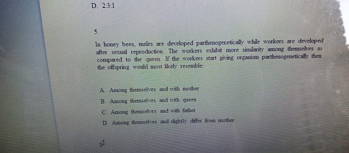 D. 2:3:1
5.
In honey bees, males are developed parthenogeretically while workers are developed
after sexual reproduction. The workers exhibit more similarity among themselves as
compared to the queen If the workers start giving organism parthenogenetically then
the offspring would most likely resemble:
A. Among themselves and with mother
B. Among themselves and with queen
C Among themselves and with father
D Among themselves and slightly differ from mother
