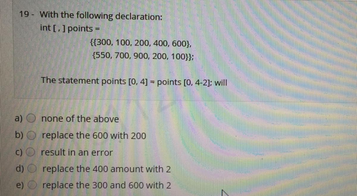 19 - With the following declaration:
int [.] points =
{{300, 100, 200, 400, 600},
{550, 700, 900, 200, 100}};
The statement points [0, 4] = points [0, 4-2]; will
a)
none of the above
b) O replace the 600 with 200
c) O result in an error
d)
replace the 400 amount with 2
e)
replace the 300 and 600 with 2
