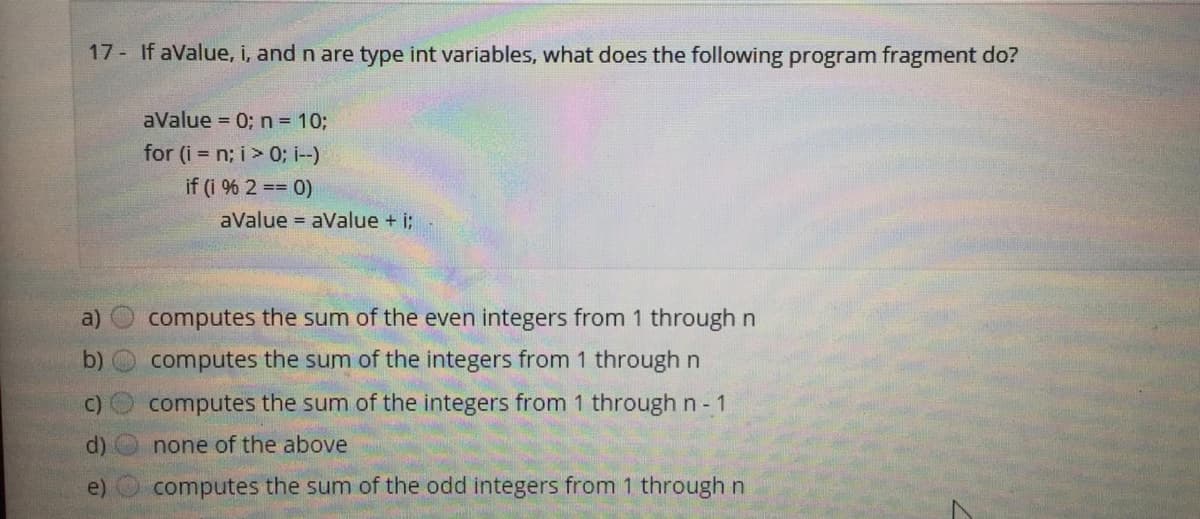 17 If aValue, i, and n are type int variables, what does the following program fragment do?
aValue = 0; n = 10;
for (i = n; i> 0; i--)
if (i % 2 == 0)
aValue = aValue + i;
a)
computes the sum of the even integers from 1 through n
computes the sum of the integers from 1 through n
C)
computes the sum of the integers from 1 through n 1
d)
none of the above
e)
computes the sum of the odd integers from 1 through n
(b)
