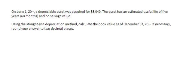 On June 1, 20-, a depreciable asset was acquired for $5,040. The asset has an estimated useful life of five
years (60 months) and no salvage value.
Using the straight-line depreciation method, calculate the book value as of December 31, 20-. If necessary,
round your answer to two decimal places.
