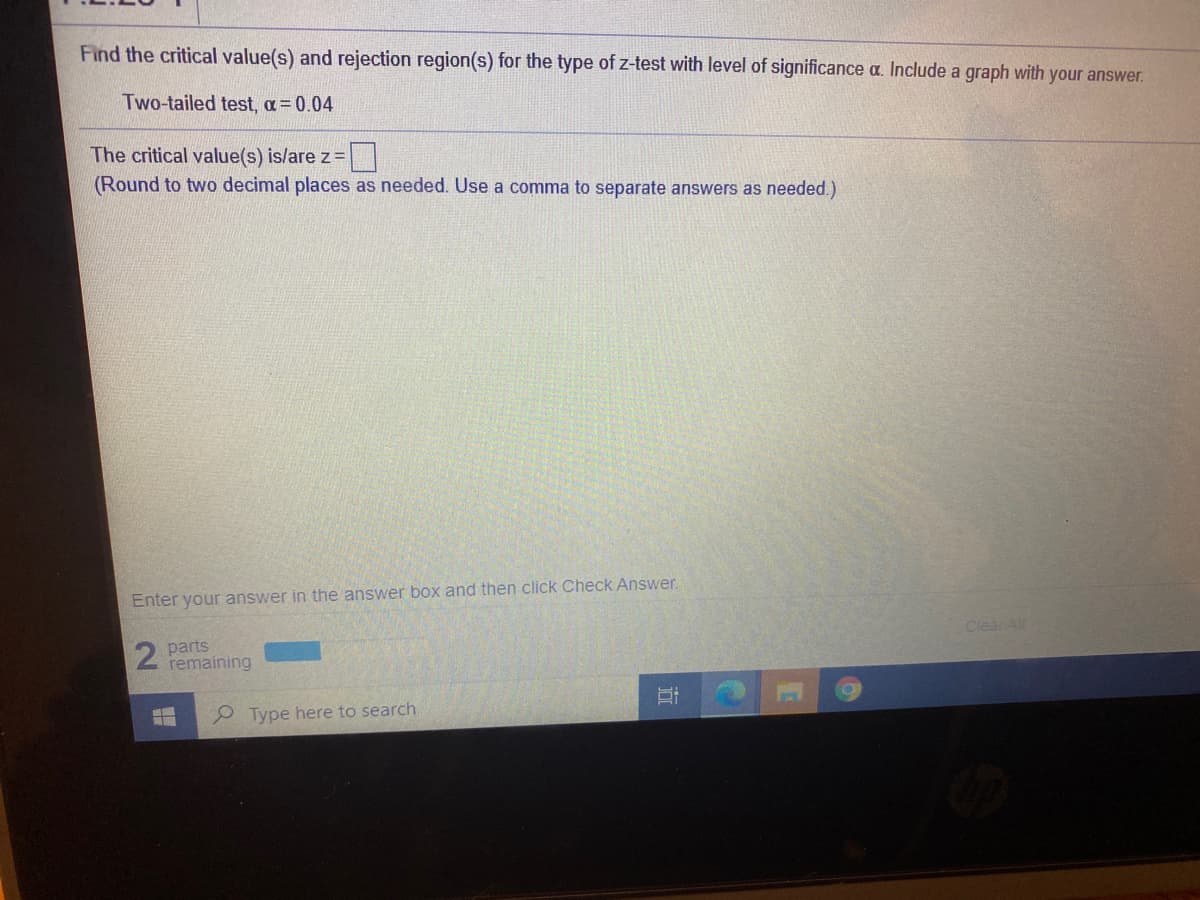 Find the critical value(s) and rejection region(s) for the type of z-test with level of significance a. Include a graph with your answer.
Two-tailed test, a= 0.04
The critical value(s) is/are z=
(Round to two decimal places as needed. Use a comma to separate answers as needed.)
Enter your answer in the answer box and then click Check Answer.
Clear All
parts
remaining
P Type here to search
