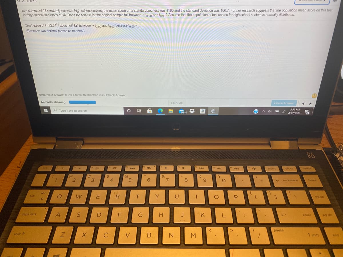 In a sample of 13 randomly selected high school seniors, the mean score on a standardized test was 1185 and the standard deviation was 160.7. Further research suggests that the population mean score on this test
for high school seniors is 1016. Does the t-value for the original sample fall between - to 90 and to 90? Assume that the population of test scores for high school seniors is normally distributed.
The t-value of t=3.64 does not fall between -to 90 and to 90 because to 90 =
(Round to two decimal places as needed.)
Enter your answer in the edit fields and then click Check Answer.
All parts showing
Clear All
Check Answer
3:59 PM
P Type here to search
%3
a
(?
A de
99+
4/27/2021
21
ho
esc
144
insert
prt sc
delete
@
#
$
%24
4
%23
&
8
backspace
home
%3D
tab
R
T
Y
U
P.
pg up
caps lock
J K
L.
enter
Dg dn
pause
shift
C
V
B
M
↑ shift
end
