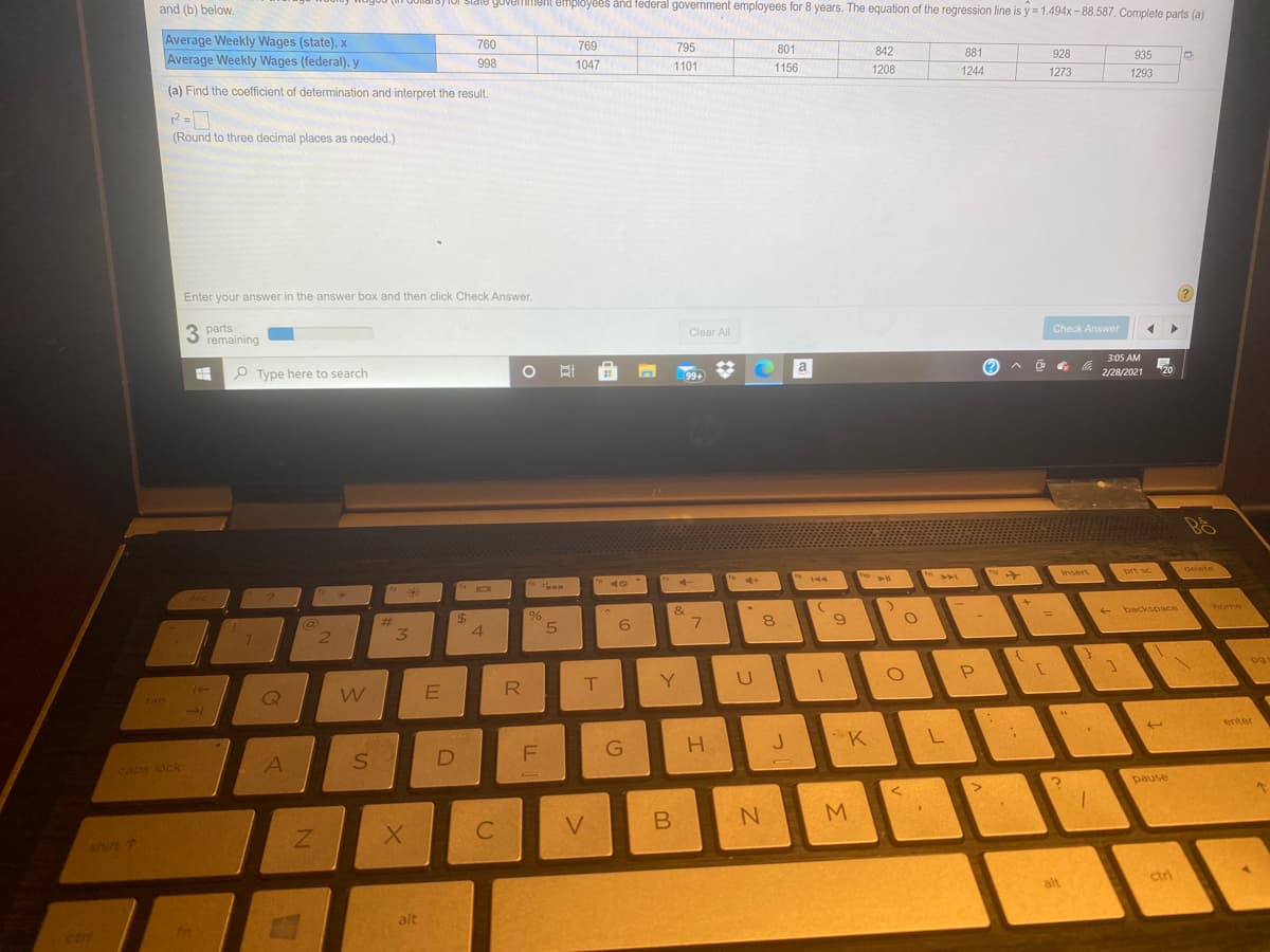 and (b) below.
ui stale goverment efmployees and federal government employees for 8 years. The equation of the regression line is y = 1.494x - 88.587, Complete parts (a)
Average Weekly Wages (state), x
Average Weekly Wages (federal), y
760
769
795
801
842
998
1047
1101
881
928
935
1156
1208
(a) Find the coefficient of determination and interpret the result.
1244
1273
1293
(Round to three decimal places as needed.)
Enter your answer in the answer box and then click Check Answer.
3 parts
remaining
Clear All
Check Answer
P Type here to search
a
3:05 AM
99+
2/28/2021
20
insert
delete
144
prt sc
&
%24
4.
%23
- backspace
home
7.
3.
R
Y.
tab
enter
J K L
caps lock
D
pause
shift T
alt
ctri
alt
ctri
