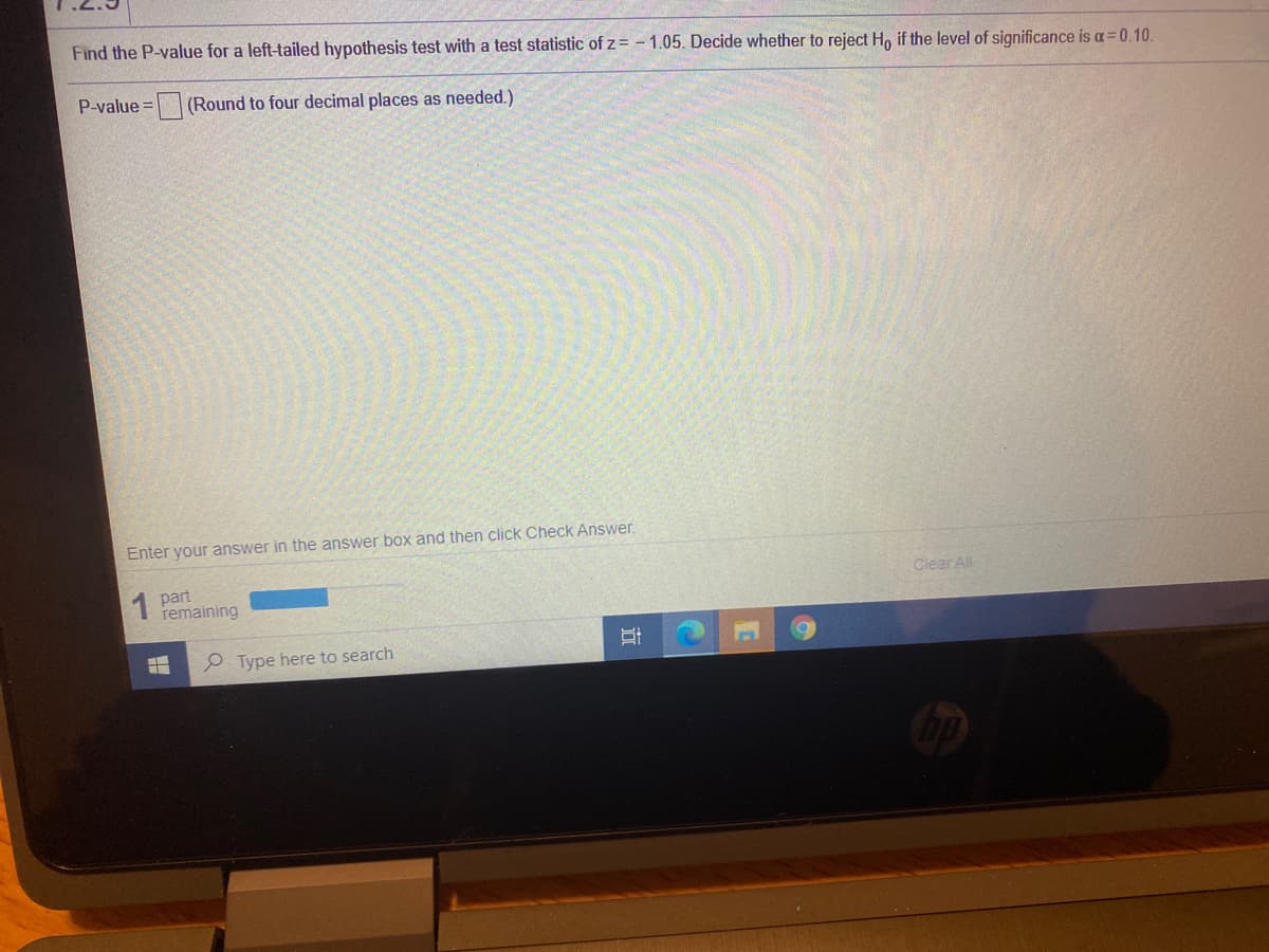 Find the P-value for a left-tailed hypothesis test with a test statistic of z = - 1.05. Decide whether to reject Ho if the level of significance is a= 0.10.
P-value =
(Round to four decimal places as needed.)
Enter your answer in the answer box and then click Check Answer.
1 part
remaining
Clear All
e Type here to search
行
