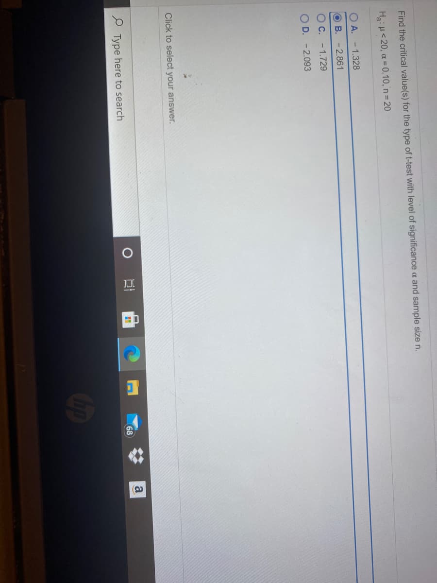 Find the critical value(s) for the type of t-test with level of significance a and sample size n.
Ha:H<20, a = 0.10, n= 20
O A. - 1.328
O B. - 2.861
OC. - 1.729
O D. - 2.093
Click to select your answer.
P Type here to search
68
Cop
