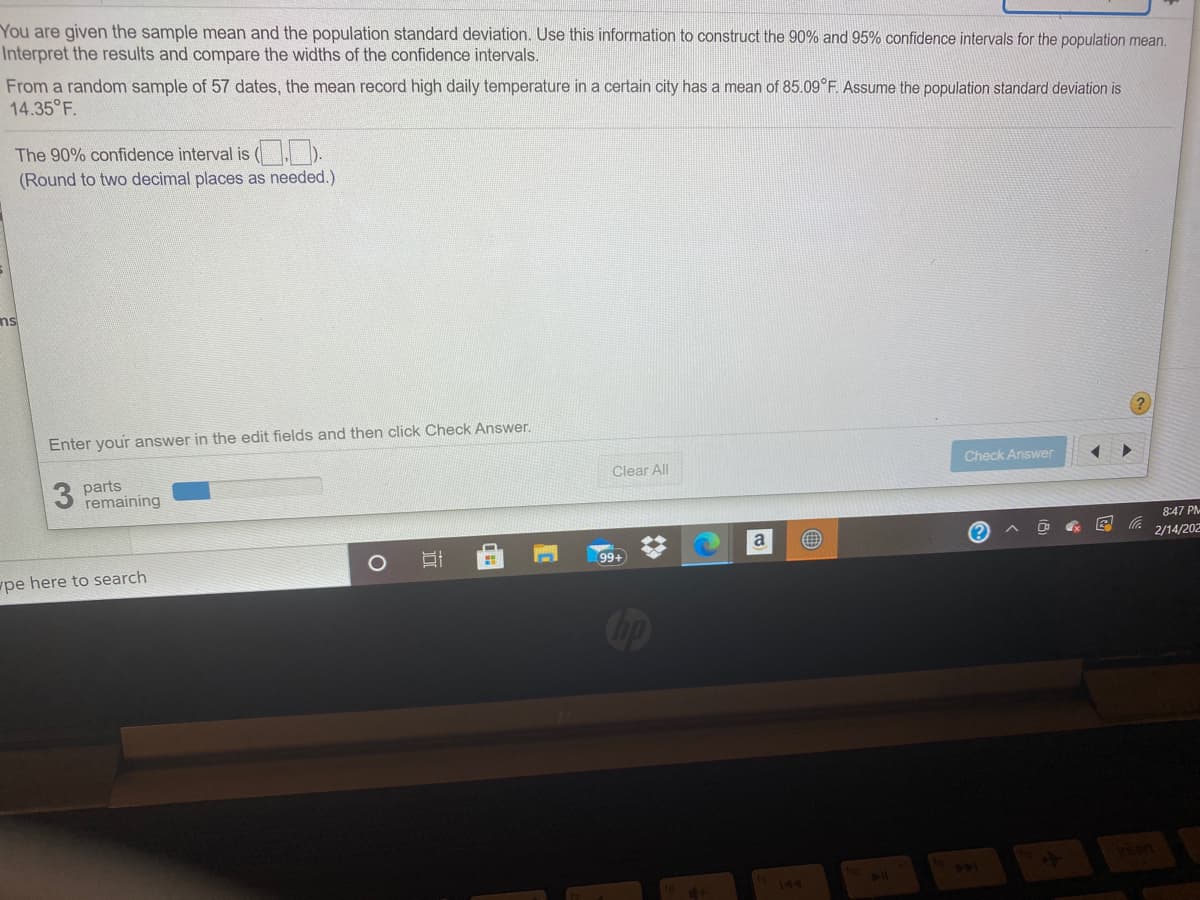 You are given the sample mean and the population standard deviation. Use this information to construct the 90% and 95% confidence intervals for the population mean.
Interpret the results and compare the widths of the confidence intervals.
From a random sample of 57 dates, the mean record high daily temperature in a certain city has a mean of 85.09°F. Assume the population standard deviation is
14.35 F.
The 90% confidence interval is ).
(Round to two decimal places as needed.)
ns
Enter your answer in the edit fields and then click Check Answer.
Check Answer
Clear All
3 parts
remaining
8:47 PM-
a
2/14/202
99+
pe here to search
Cip
144
