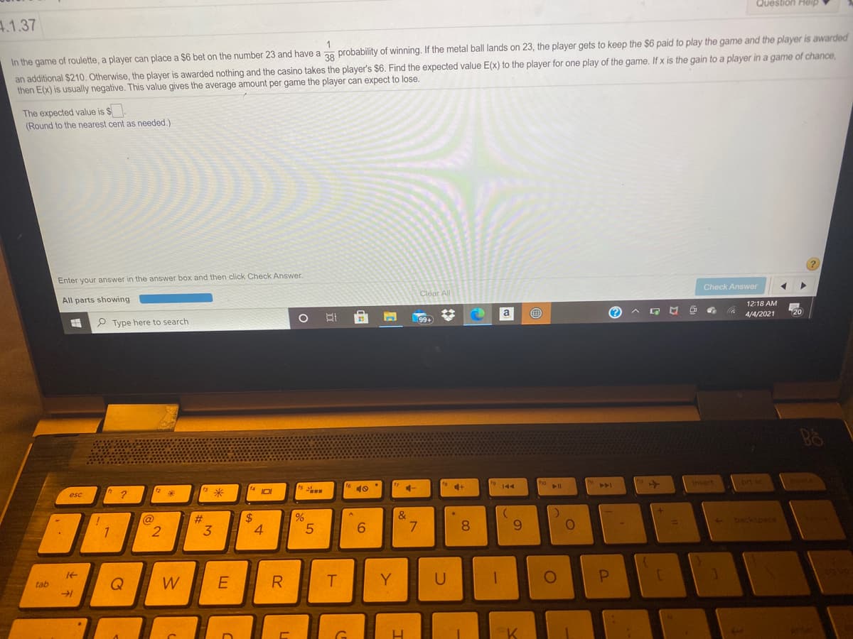 Question Help
4.1.37
an additional $210. Otherwise, the player is awarded nothing and the casino takes the player's $6. Find the expected value E(x) to the player for one play of the game. If x is the gain to a player in a game of chance,
then E(x) is usually negative. This value gives the average amount per game the player can expect to lose.
In the game of roulette, a player can place a $6 bet on the number 23 and have a 20 probability of winning. If the metal ball lands on 23, the player gets to keep the $6 paid to play the game and the player is awarded
The expected value is $
(Round to the nearest cent as needed.)
Enter your answer in the answer box and then click Check Answer.
Check Answer
Clear All
All parts showing
12:18 AM
a
(?
4/4/2021
99+
P Type here to search
insert
PAA
esc
&
@
2.
#
3
2$
4.
- backspace
7.
9.
1
W
R.
Y
tab
G.
P.
