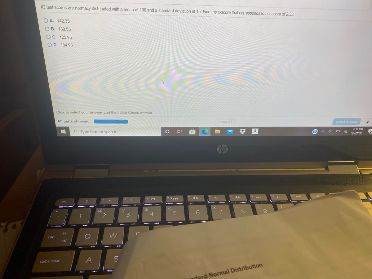 IQ test scores are normally distributed witha mean of 100 and a standard deviation of 15. Find the x-score that corresponds to a z-score of 2.33.
O A. 142.35
O B. 139,55
O C. 125.95
O D. 134.95
Click to select your answer and then click Check Answer.
All parts showing
Clear All
Check Answer
7:30 PM
P Type here to search
a
5/4/2021
IDI
esc
%23
3
4
tab
W
caps lock
dard Normal Distribution
