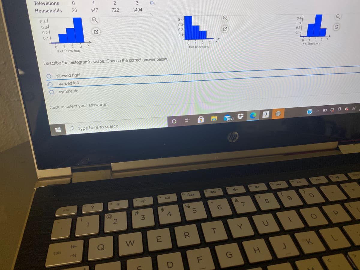 Televisions
Households
3
26
447
722
1404
0.4
0.3-
0.2-
0.1-
04-
04-
0.3-
0.2-
1-
0.3-
02-
0 1-
# of Televisions
# of Televisions
# of Televisions
Describe the histogram's shape. Choose the correct answer below.
skewed right
skewed left
symmetric
Click to select your answer(s).
a
O Type here to search
144
4.
&
7
esc
%24
2#
3.
Y.
W
tab
-1
G
LL
