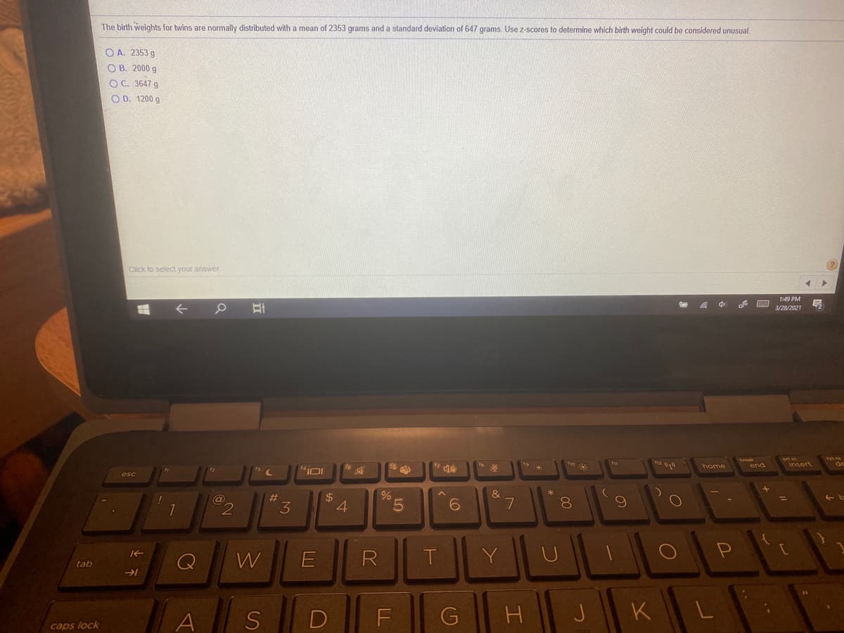 The birth weights for twins are normally distributed with a mean of 2353 grams and a standard deviation of 647 grams. Use z-scores to determine which birth weight could be considered unusual.
O A. 2353 g
O B. 2000 g
O C. 3647 g
O D. 1200 g
Click to select your answer.
1:49 PM
3/28/2021
n2
爱
home
end
%23
3.
4
5.
8.
W
Y
tab
A
D
F
H
K
L
caps lock
