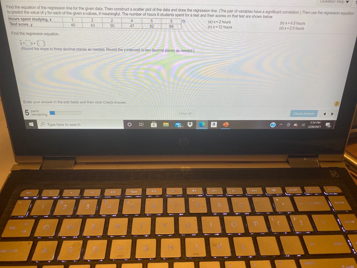 Question Help v
Find the equation of the regression line for the given data. Then construct a scatter plot of the data and draw the regression line. (The pair of variables have a significant correlation.) Then use the regression equation
to predict the value of y for each of the given x-values, if meaningful. The number of hours 6 students spent for a test and their scores on that test are shown below.
Hours spent studying, x
Test score, y
2
2
4
5
(a) x = 2 hours
(c) x= 12 hours
(b) x = 4.5 hours
40
43
50
47
62
69
(d) x = 2,5 hours
Find the regression equation.
x+
(Round the slope to three decimal places as needed. Round the y-intercept to two decimal places as needed.)
Enter your answer in the edit fields and then click Check Answer.
5 parts
remaining
Clear All
Check Answer
3:54 PM
P Type here to search
99+
a
(?
2/28/2021
19
4+
insert
pr se
dewte
esc
home
3.
4.
dn hd
R.
tab
