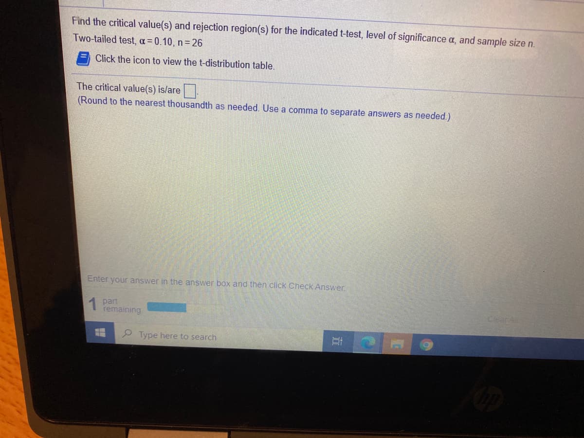 Find the critical value(s) and rejection region(s) for the indicated t-test, level of significance a, and sample size n.
Two-tailed test, a = 0.10, n=26
Click the icon to view the t-distribution table.
The critical value(s) is/are
(Round to the nearest thousandth as needed. Use a comma to separate answers as needed.)
Enter your answer in the answer box and then click Check Answer.
part
remaining
Clear All
P Type here to search
