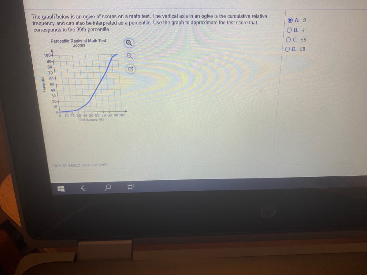 The graph below is an ogive of scores on a math test. The vertical axis in an ogive is the cumulative relative
frequency and can also be interpreted as a percentile. Use the graph to approximate the test score that
corresponds to the 30th percentile.
O A. 9
ОВ. 4
Percentile Ranks of Math Test
Scores
ОС. 56
100-
90-
O D. 50
80-
70-
60-
50-
40-
30-
20-
10-
0-
->
O 10 20 30 40 50 60 70 80 90 100
Test Socore (96)
Click to select your answer.
Percentile
