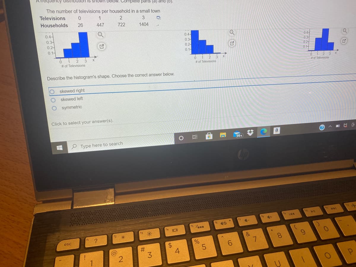 ATrequencCy distribution is shown below. Complete parts (a) and (b).
The number of televisions per household in a small town
Televisions
Households
3
26
447
722
1404
0.4-
0.3-
0.2-
0.1-
0.4-
0.3-
04-
0.2-
01-
0.3-
0.2-
0.1-
# of Televisions
# of Televisions
# of Televisions
Describe the histogram's shape. Choose the correct answer below.
skewed right
skewed left
symmetric
Click to select your answer(s).
(?
O Type here to search
99+
>1
9 144
4+
15
10
13
IOI
米
12
esc
&
7.
6.
8.
6.
%23
3.
@
4.
%24
%23
2.
