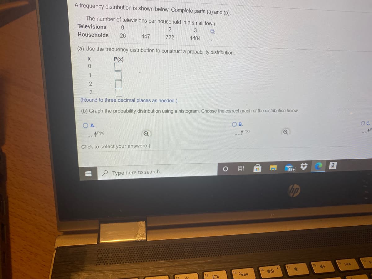 A frequency distribution is shown below. Complete parts (a) and (b).
The number of televisions per household in a small town
Televisions
2
3
Households
26
447
722
1404
(a) Use the frequency distribution to construct a probability distribution.
P(x)
X
1
(Round to three decimal places as needed.)
(b) Graph the probability distribution using a histogram. Choose the correct graph of the distribution below.
O A.
OB.
OC.
nel
AP(x)
Click to select your answer(s).
99+
P Type here to search
op
144
fs
f4
