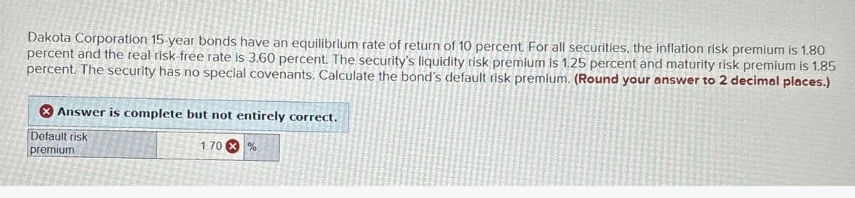 Dakota Corporation 15-year bonds have an equilibrium rate of return of 10 percent. For all securities, the inflation risk premium is 1.80
percent and the real risk free rate is 3.60 percent. The security's liquidity risk premium is 1.25 percent and maturity risk premium is 1.85
percent. The security has no special covenants. Calculate the bond's default risk premium. (Round your answer to 2 decimal places.)
Answer is complete but not entirely correct.
Default risk
premium
1.70%