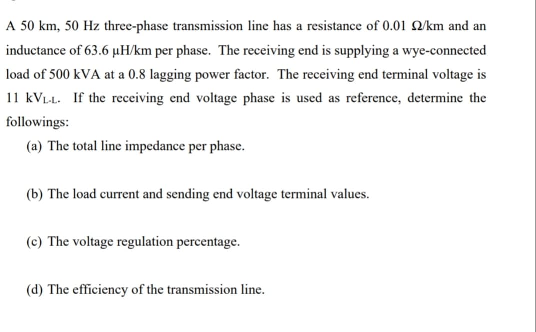 A 50 km, 50 Hz three-phase transmission line has a resistance of 0.01 Q/km and an
inductance of 63.6 µH/km per phase. The receiving end is supplying a wye-connected
load of 500 kVA at a 0.8 lagging power factor. The receiving end terminal voltage is
11 kVL-L. If the receiving end voltage phase is used as reference, determine the
followings:
(a) The total line impedance per phase.
(b) The load current and sending end voltage terminal values.
(c) The voltage regulation percentage.
(d) The efficiency of the transmission line.
