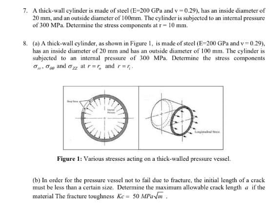 7. A thick-wall cylinder is made of steel (E-200 GPa and v=0.29), has an inside diameter of
20 mm, and an outside diameter of 100mm. The cylinder is subjected to an internal pressure
of 300 MPa. Determine the stress components at r = 10 mm.
8. (a) A thick-wall cylinder, as shown in Figure 1, is made of steel (E-200 GPa and v=0.29),
has an inside diameter of 20 mm and has an outside diameter of 100 mm. The cylinder is
subjected to an internal pressure of 300 MPa. Determine the stress components
000 and Ozz at r=r, and r=₁.
10
Longitudinal Stress
Figure 1: Various stresses acting on a thick-walled pressure vessel.
(b) In order for the pressure vessel not to fail due to fracture, the initial length of a crack
must be less than a certain size. Determine the maximum allowable crack length a if the
material The fracture toughness Kc = 50 MPa√m.