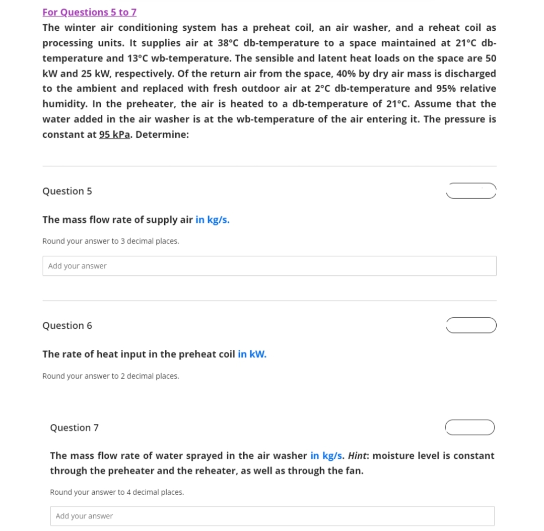 For Questions 5 to 7
The winter air conditioning system has a preheat coil, an air washer, and a reheat coil as
processing units. It supplies air at 38°C db-temperature to a space maintained at 21°C db-
temperature and 13°C wb-temperature. The sensible and latent heat loads on the space are 50
kW and 25 kW, respectively. Of the return air from the space, 40% by dry air mass is discharged
to the ambient and replaced with fresh outdoor air at 2°C db-temperature and 95% relative
humidity. In the preheater, the air is heated to a db-temperature of 21°C. Assume that the
water added in the air washer is at the wb-temperature of the air entering it. The pressure is
constant at 95 kPa. Determine:
Question 5
The mass flow rate of supply air in kg/s.
Round your answer to 3 decimal places.
Add your answer
Question 6
The rate of heat input in the preheat coil in kW.
Round your answer to 2 decimal places.
Question 7
The mass flow rate of water sprayed in the air washer in kg/s. Hint: moisture level is constant
through the preheater and the reheater, as well as through the fan.
Round your answer to 4 decimal places.
Add your answer