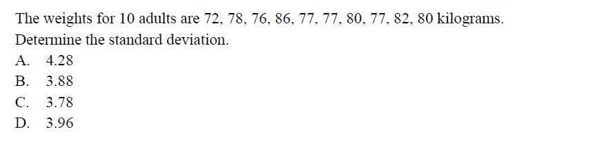 The weights for 10 adults are 72, 78, 76, 86, 77, 77, 80, 77, 82, 80 kilograms.
Determine the standard deviation.
A. 4.28
B. 3.88
C. 3.78
D. 3.96