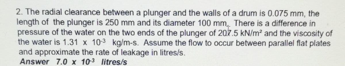 2. The radial clearance between a plunger and the walls of a drum is 0.075 mm, the
length of the plunger is 250 mm and its diameter 100 mm. There is a difference in
pressure of the water on the two ends of the plunger of 207.5 kN/m² and the viscosity of
the water is 1.31 x 10-3 kg/m-s. Assume the flow to occur between parallel flat plates
and approximate the rate of leakage in litres/s.
Answer 7.0 x 10-3 litres/s