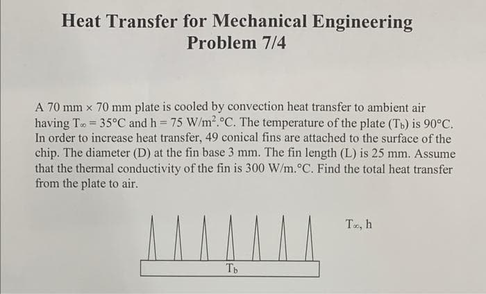 Heat Transfer for Mechanical Engineering
Problem 7/4
A 70 mm x 70 mm plate is cooled by convection heat transfer to ambient air
having To = 35°C and h = 75 W/m². °C. The temperature of the plate (Tb) is 90°C.
In order to increase heat transfer, 49 conical fins are attached to the surface of the
chip. The diameter (D) at the fin base 3 mm. The fin length (L) is 25 mm. Assume
that the thermal conductivity of the fin is 300 W/m. °C. Find the total heat transfer
from the plate to air.
^^^^^^^
Tb
To, h