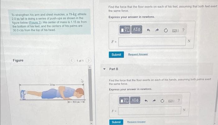 To strengthen his arm and chest muscles, a 79-kg athlete
2.0 m tall is doing a series of push-ups as shown in the
figure below (Eigure 1). His center of mass is 1.15 m from
the bottom of his feet, and the centers of his palms are
30.0 cm from the top of his head.
Figure
-2.0m
1 of 1
30.0 cm
Find the force that the floor exerts on each of his feet, assuming that both feet exert
the same force.
Express your answer in newtons.
F=
Submit
Part B
F=
[5] ΑΣΦ
Submit
Request Answer
Find the force that the floor exerts on each of his hands, assuming both palms exert
the same force.
Express your answer in newtons.
1971 ΑΣΦ
Request Answer
?
N
N
