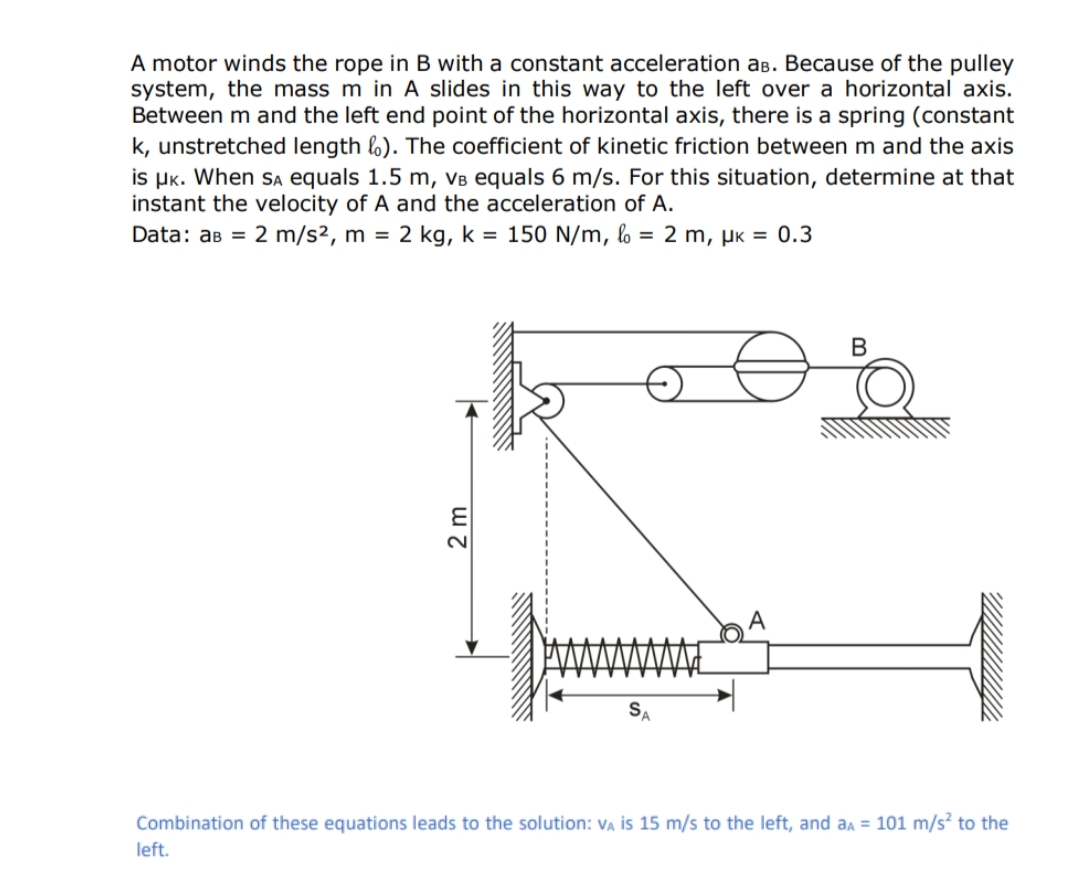 A motor winds the rope in B with a constant acceleration as. Because of the pulley
system, the mass m in A slides in this way to the left over a horizontal axis.
Between m and the left end point of the horizontal axis, there is a spring (constant
k, unstretched length ). The coefficient of kinetic friction between m and the axis
is μK. When SA equals 1.5 m, vв equals 6 m/s. For this situation, determine at that
instant the velocity of A and the acceleration of A.
Data: aв = 2 m/s², m = 2 kg, k = 150 N/m, l = 2 m, μK = 0.3
2 m
A
B
Combination of these equations leads to the solution: VA is 15 m/s to the left, and aA = 101 m/s² to the
left.