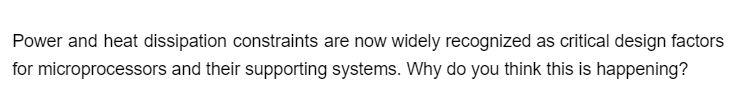 Power and heat dissipation constraints are now widely recognized as critical design factors
for microprocessors and their supporting systems. Why do you think this is happening?