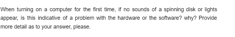 When turning on a computer for the first time, if no sounds of a spinning disk or lights
appear, is this indicative of a problem with the hardware or the software? why? Provide
more detail as to your answer, please.