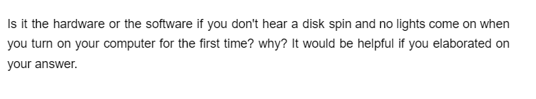 Is it the hardware or the software if you don't hear a disk spin and no lights come on when
you turn on your computer for the first time? why? It would be helpful if you elaborated on
your answer.