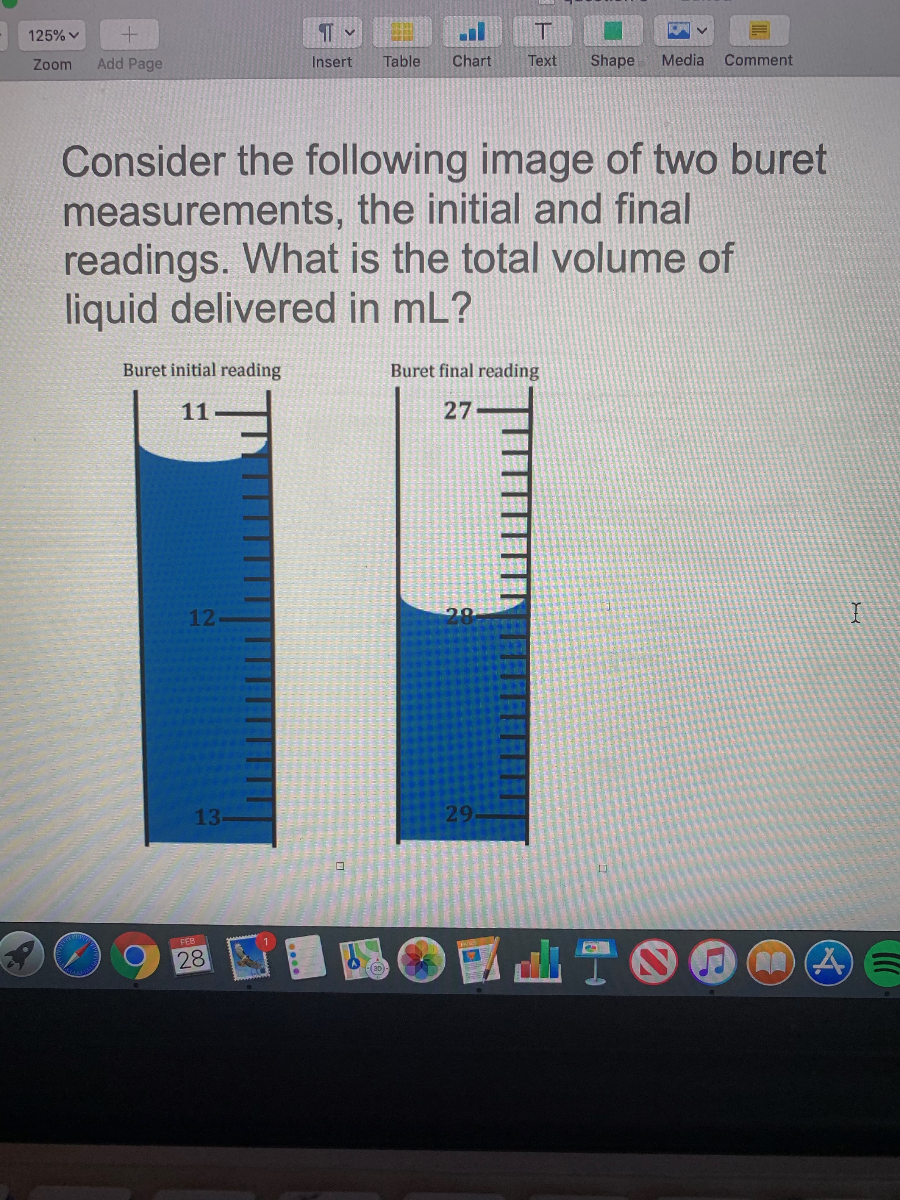 125% v
+.
Zoom
Add Page
Insert
Table
Chart
Text
Shape
Media
Comment
Consider the following image of two buret
measurements, the initial and final
readings. What is the total volume of
liquid delivered in mL?
Buret initial reading
Buret final reading
11.
27
12-
28
13-
29-
FEB
PAGES
28
...
