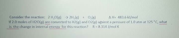 Consider the reaction: 2 H,0(g) > 2H,(g) 0,(8
If 2.0 moles of H2O(g) are converted to H2(g) and O2(g) against a pressure of 1.0 atm at 125 °C, what
is the change in internal energy for this reaction? R-8.314 J/mol K
A Ha 483.6 kl/mol
