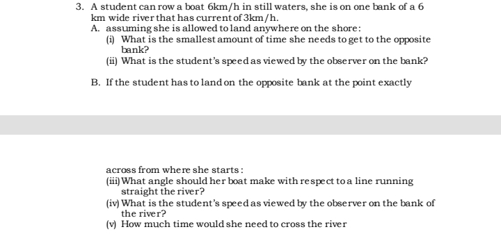 3. A student can row a boat 6km/h in still waters, she is on one bank of a 6
km wide river that has current of 3km/h.
A. assuming she is allowed to land anywhere on the shore:
(i) What is the smallest amount of time she needs to get to the opposite
bank?
(ii) What is the student's speed as viewed by the observer on the bank?
B. If the student has to land on the opposite bank at the point exactly
across from where she starts:
(iii) What angle should her boat make with respect to a line running
straight the river?
(iv) What is the student's speed as viewed by the observer on the bank of
the river?
(v) How much time would she need to cross the river
