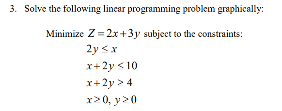 3. Solve the following linear programming problem graphically:
Minimize Z = 2x+3y subject to the constraints:
2y < x
x+2y <10
x+2y > 4
x20, y20
